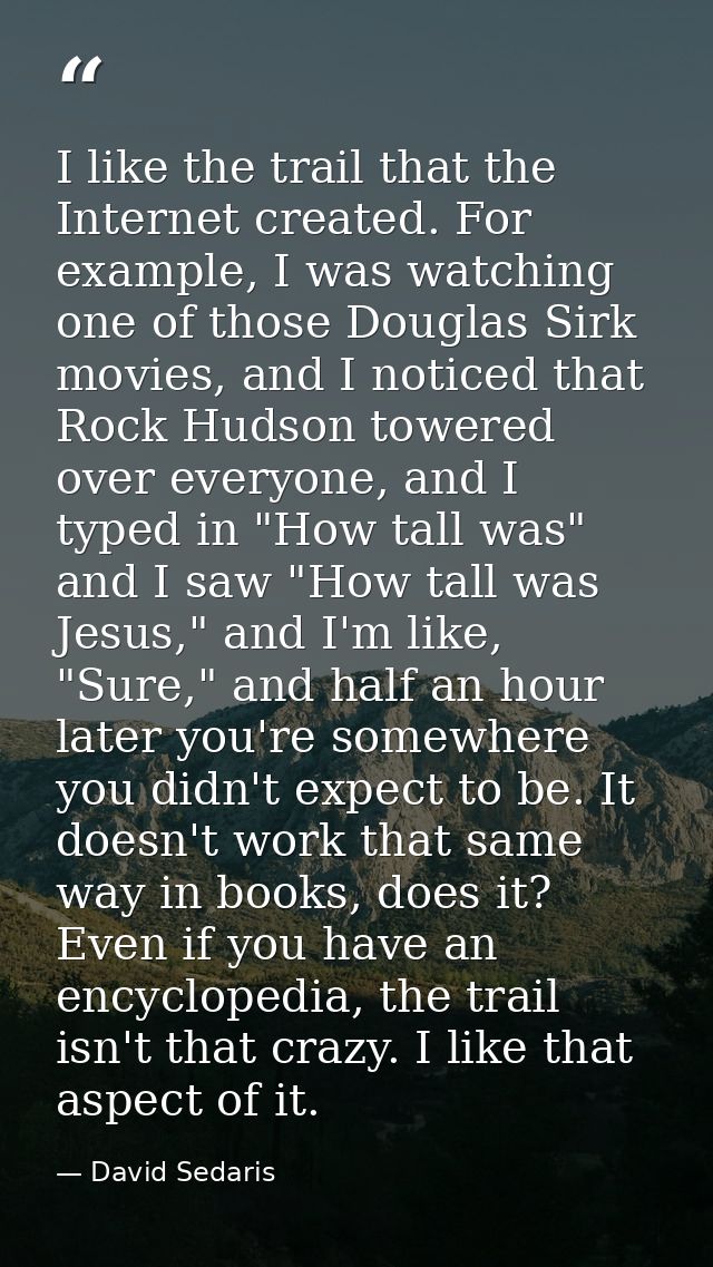 I like the trail that the Internet created. For example, I was watching one of those Douglas Sirk movies, and I noticed  — David Sedaris