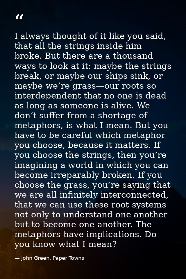 I always thought of it like you said, that all the strings inside him broke. But there are a thousand ways to look at it — John Green, Paper Towns