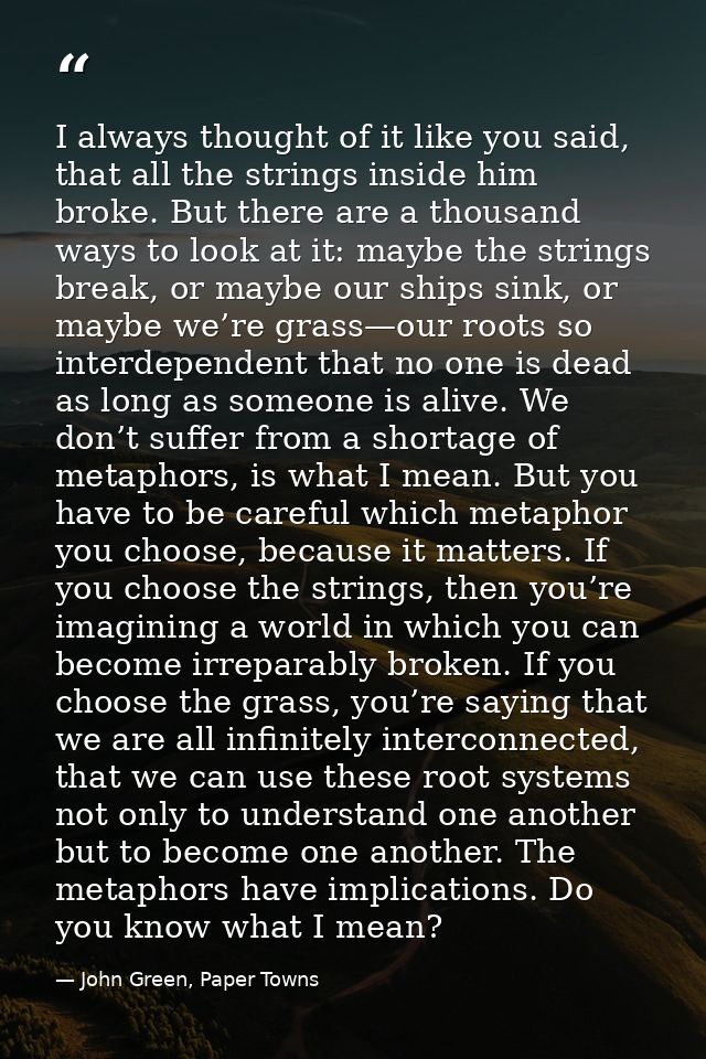 I always thought of it like you said, that all the strings inside him broke. But there are a thousand ways to look at it — John Green, Paper Towns