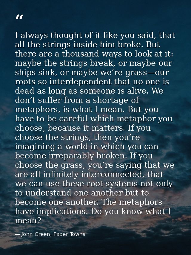 I always thought of it like you said, that all the strings inside him broke. But there are a thousand ways to look at it — John Green, Paper Towns