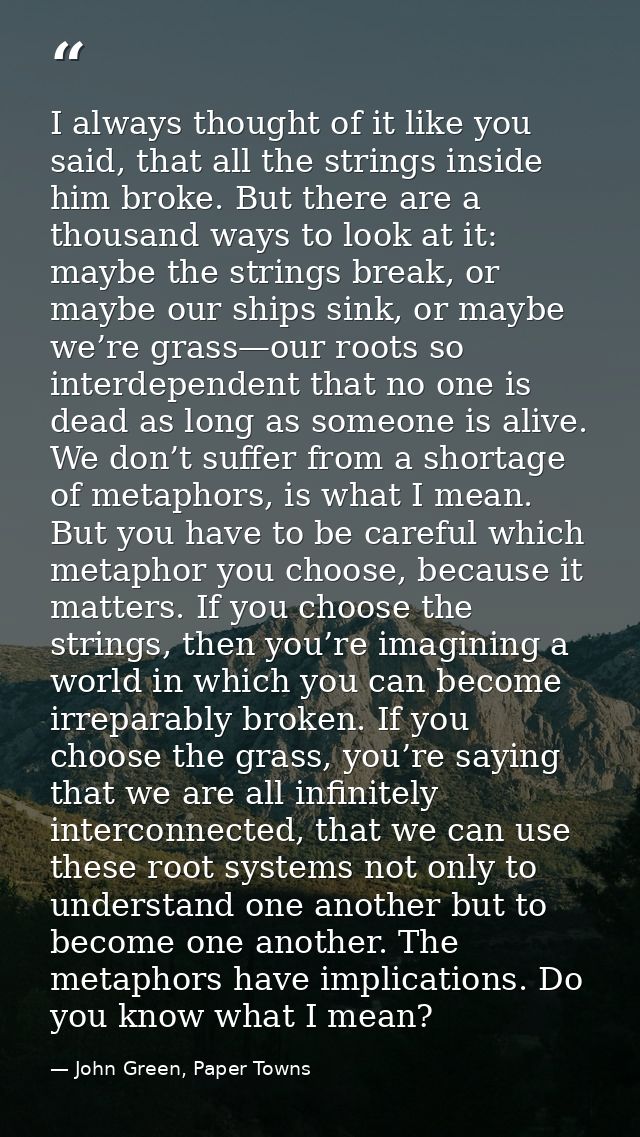 I always thought of it like you said, that all the strings inside him broke. But there are a thousand ways to look at it — John Green, Paper Towns