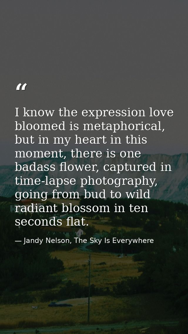 I know the expression love bloomed is metaphorical, but in my heart in this moment, there is one badass flower, captured — Jandy Nelson, The Sky Is Everywhere