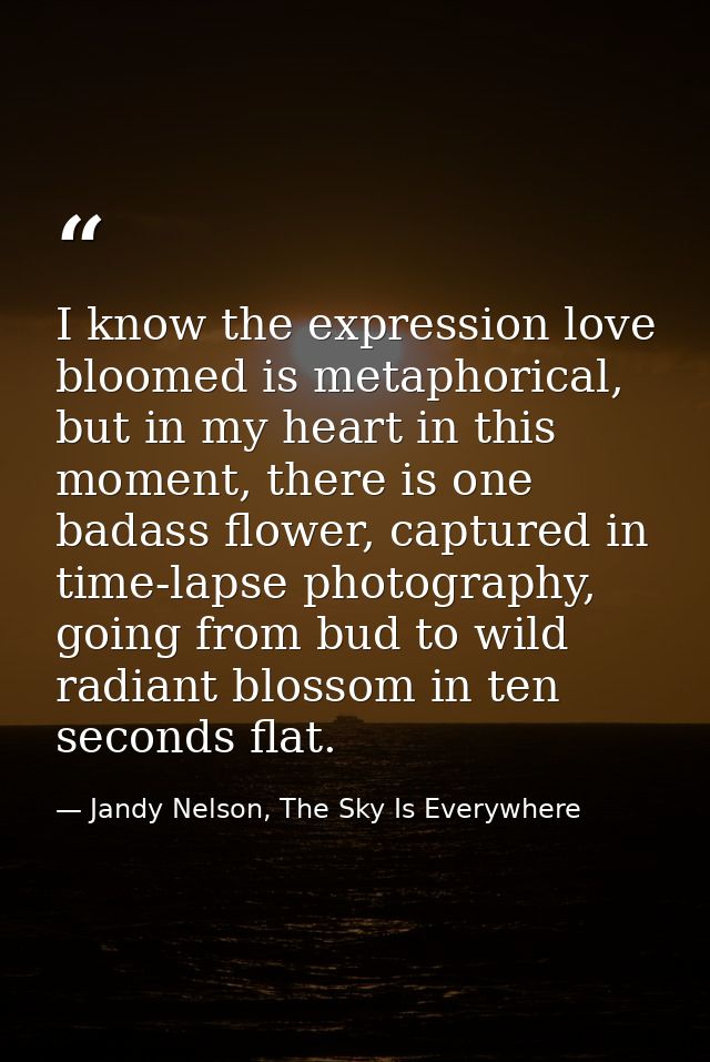 I know the expression love bloomed is metaphorical, but in my heart in this moment, there is one badass flower, captured — Jandy Nelson, The Sky Is Everywhere
