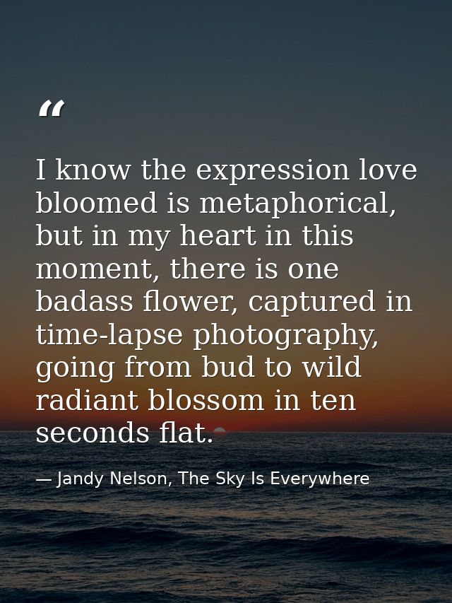 I know the expression love bloomed is metaphorical, but in my heart in this moment, there is one badass flower, captured — Jandy Nelson, The Sky Is Everywhere