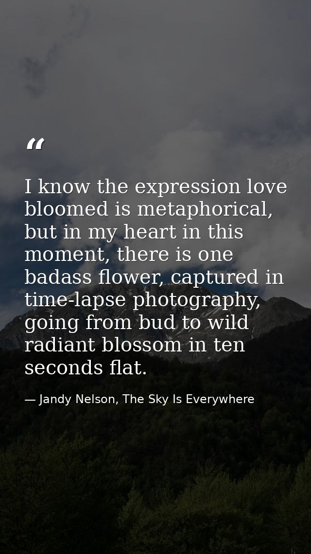 I know the expression love bloomed is metaphorical, but in my heart in this moment, there is one badass flower, captured — Jandy Nelson, The Sky Is Everywhere