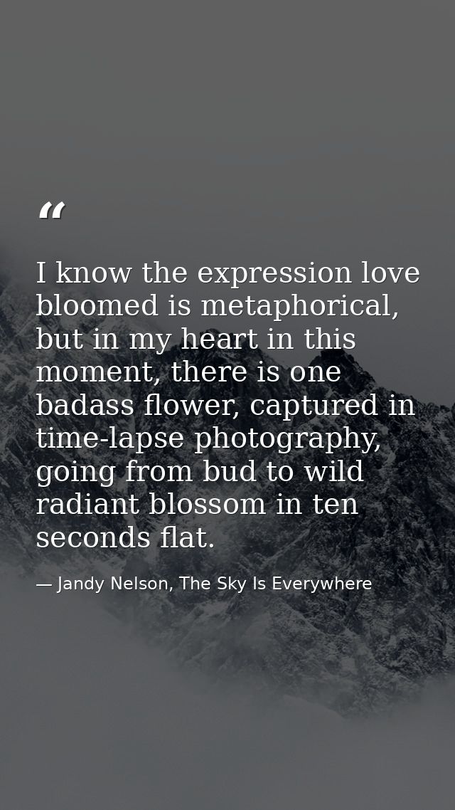 I know the expression love bloomed is metaphorical, but in my heart in this moment, there is one badass flower, captured — Jandy Nelson, The Sky Is Everywhere