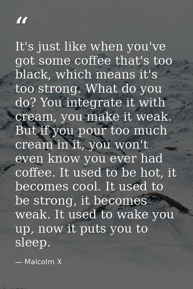It's just like when you've got some coffee that's too black, which means it's too strong. What do you do? You integrate  — Malcolm X