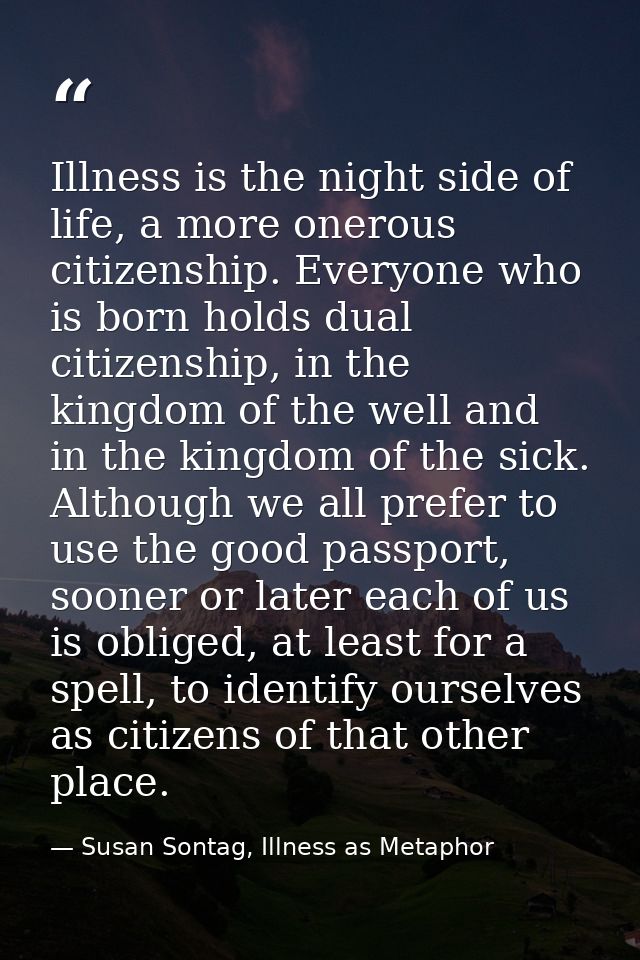 Illness is the night side of life, a more onerous citizenship. Everyone who is born holds dual citizenship, in the kingd — Susan Sontag, Illness as Metaphor