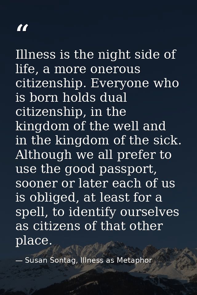 Illness is the night side of life, a more onerous citizenship. Everyone who is born holds dual citizenship, in the kingd — Susan Sontag, Illness as Metaphor