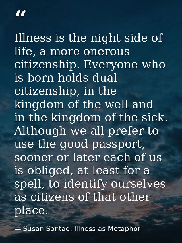 Illness is the night side of life, a more onerous citizenship. Everyone who is born holds dual citizenship, in the kingd — Susan Sontag, Illness as Metaphor
