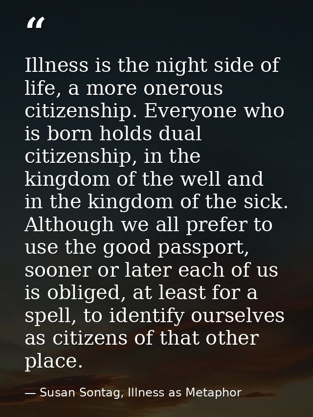 Illness is the night side of life, a more onerous citizenship. Everyone who is born holds dual citizenship, in the kingd — Susan Sontag, Illness as Metaphor