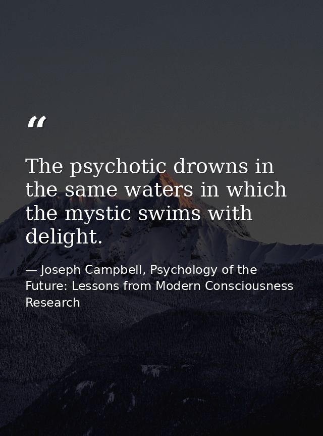 The psychotic drowns in the same waters in which the mystic swims with delight. — Joseph Campbell, Psychology of the Future: Lessons from Modern Consciousness Research