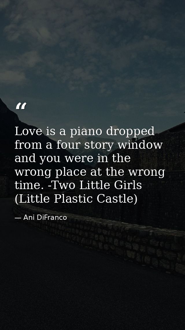Love is a piano dropped from a four story window and you were in the wrong place at the wrong time. -Two Little Girls (L — Ani DiFranco