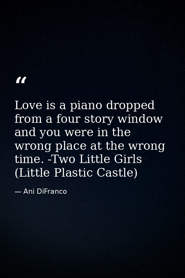 Love is a piano dropped from a four story window and you were in the wrong place at the wrong time. -Two Little Girls (L — Ani DiFranco