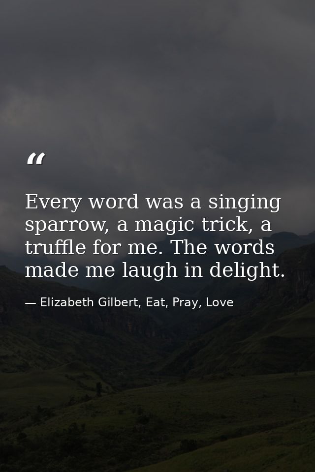 Every word was a singing sparrow, a magic trick, a truffle for me. The words made me laugh in delight. — Elizabeth Gilbert, Eat, Pray, Love