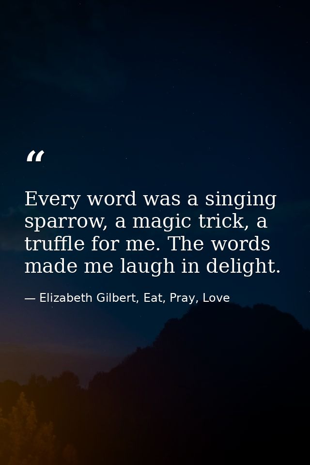 Every word was a singing sparrow, a magic trick, a truffle for me. The words made me laugh in delight. — Elizabeth Gilbert, Eat, Pray, Love