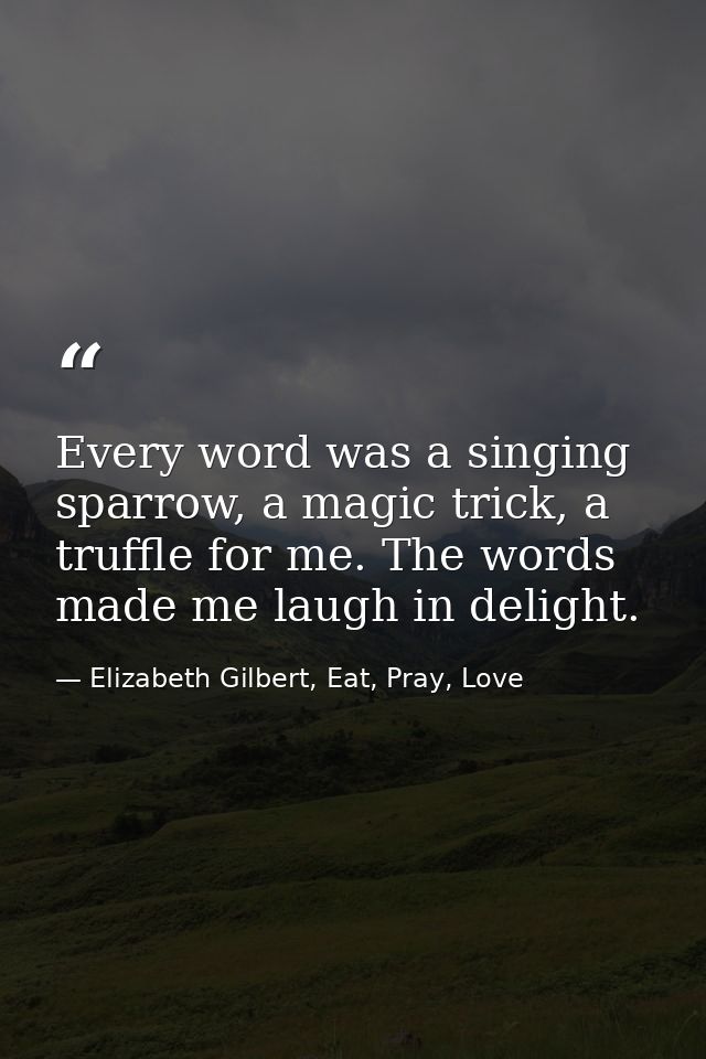 Every word was a singing sparrow, a magic trick, a truffle for me. The words made me laugh in delight. — Elizabeth Gilbert, Eat, Pray, Love