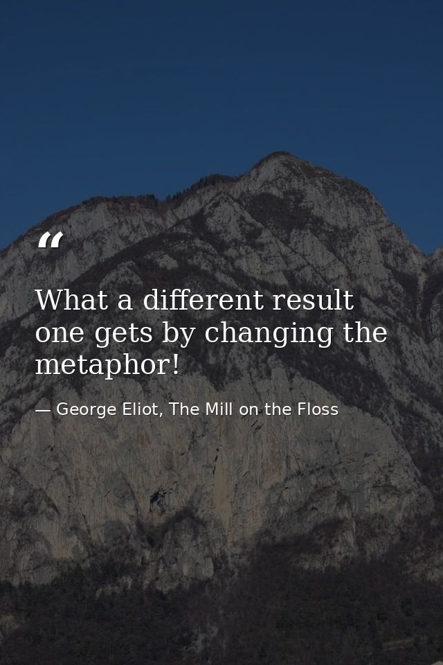 What a different result one gets by changing the metaphor! — George Eliot, The Mill on the Floss