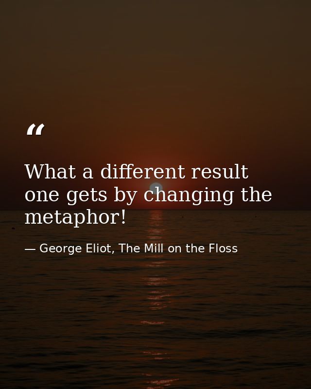 What a different result one gets by changing the metaphor! — George Eliot, The Mill on the Floss