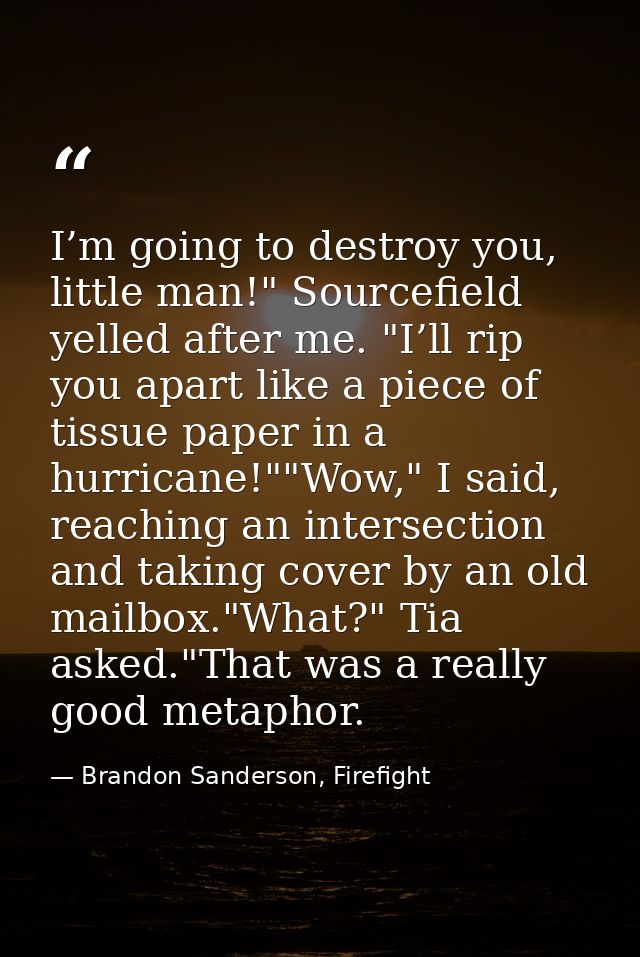 I’m going to destroy you, little man!" Sourcefield yelled after me. "I’ll rip you apart like a piece of tissue paper in  — Brandon Sanderson, Firefight