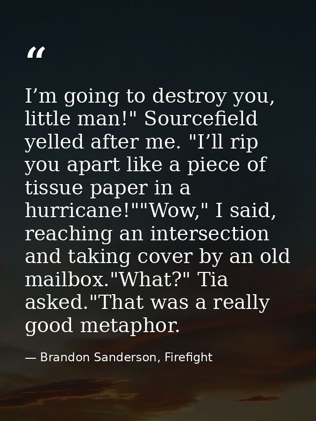 I’m going to destroy you, little man!" Sourcefield yelled after me. "I’ll rip you apart like a piece of tissue paper in  — Brandon Sanderson, Firefight