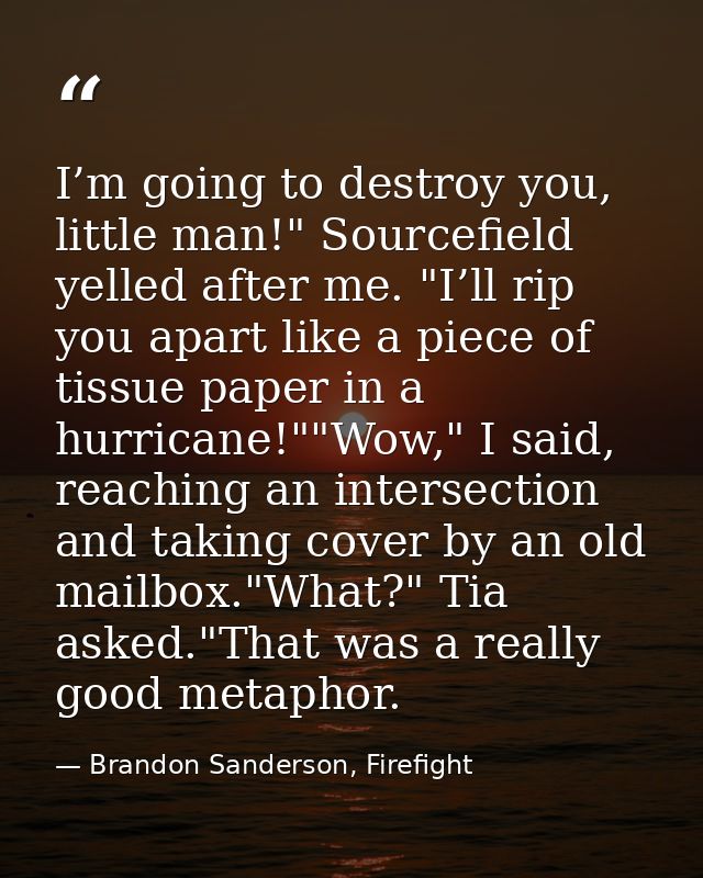 I’m going to destroy you, little man!" Sourcefield yelled after me. "I’ll rip you apart like a piece of tissue paper in  — Brandon Sanderson, Firefight