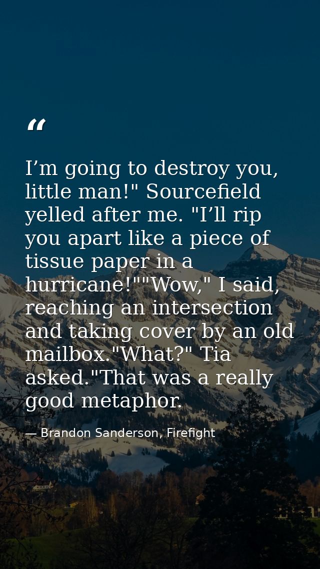 I’m going to destroy you, little man!" Sourcefield yelled after me. "I’ll rip you apart like a piece of tissue paper in  — Brandon Sanderson, Firefight