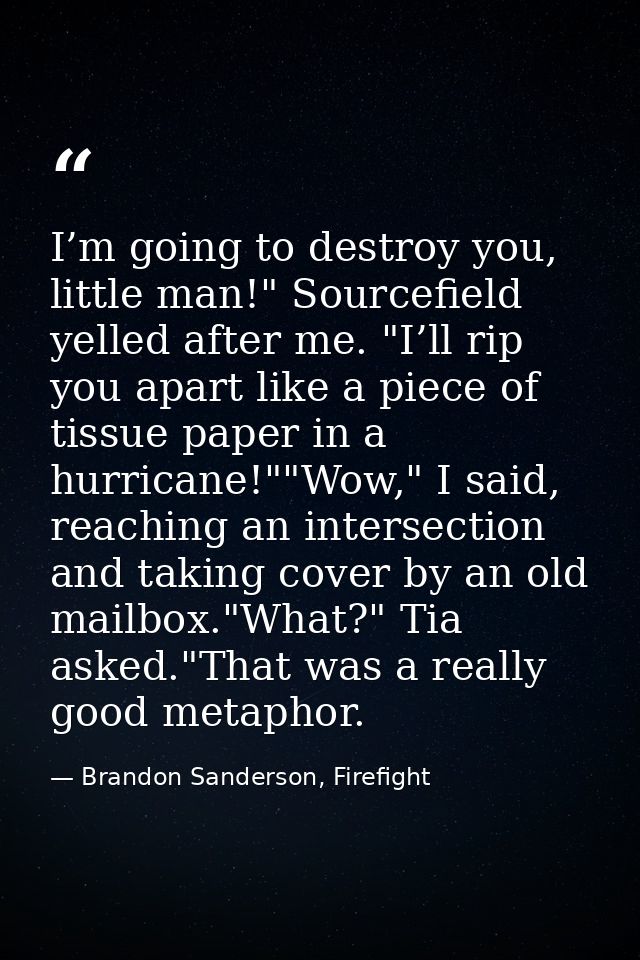 I’m going to destroy you, little man!" Sourcefield yelled after me. "I’ll rip you apart like a piece of tissue paper in  — Brandon Sanderson, Firefight