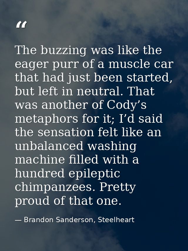 The buzzing was like the eager purr of a muscle car that had just been started, but left in neutral. That was another of — Brandon Sanderson, Steelheart