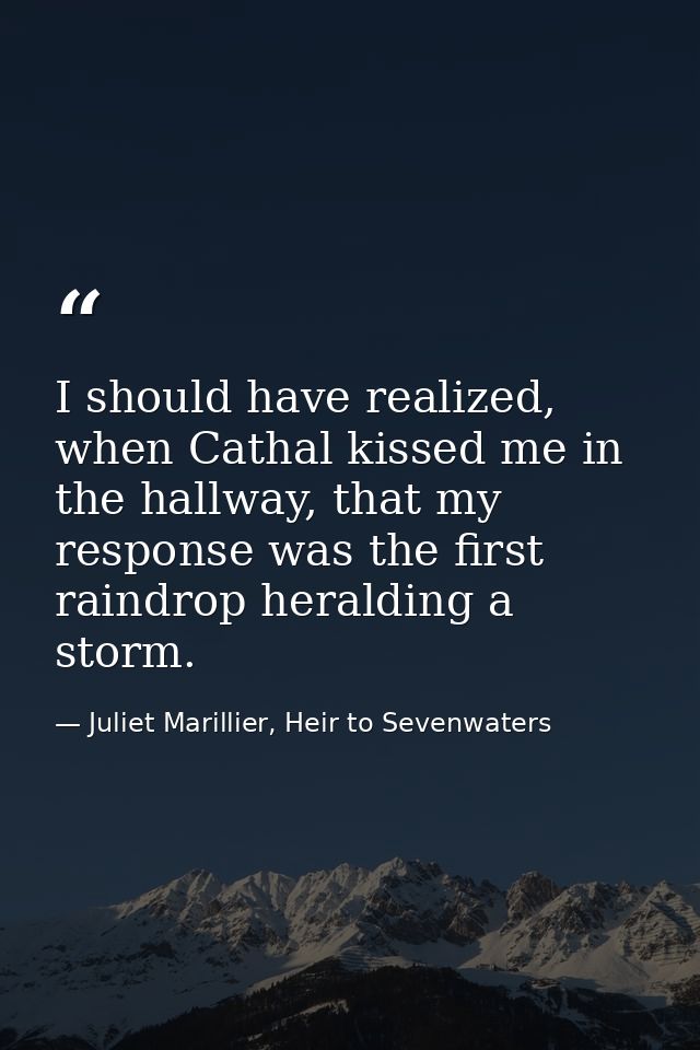 I should have realized, when Cathal kissed me in the hallway, that my response was the first raindrop heralding a storm. — Juliet Marillier, Heir to Sevenwaters