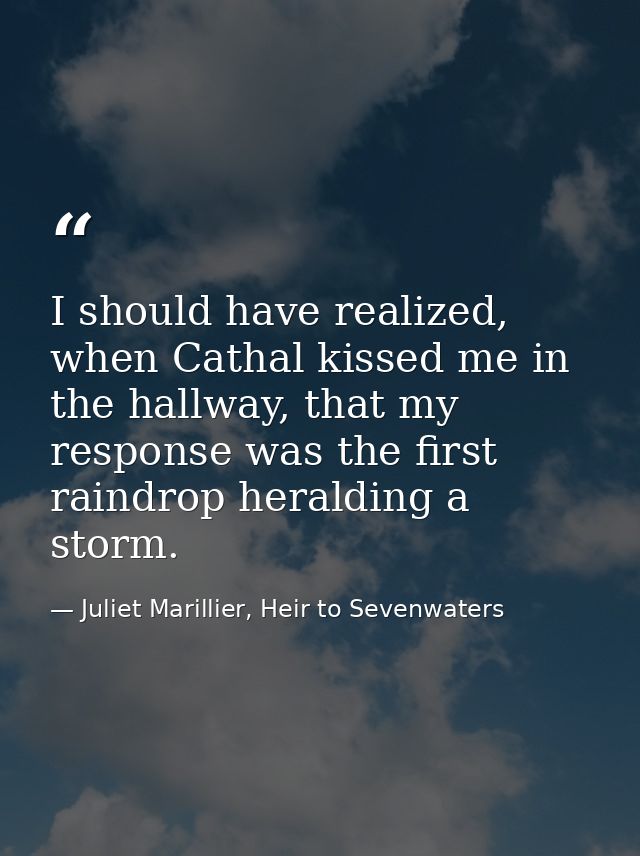 I should have realized, when Cathal kissed me in the hallway, that my response was the first raindrop heralding a storm. — Juliet Marillier, Heir to Sevenwaters