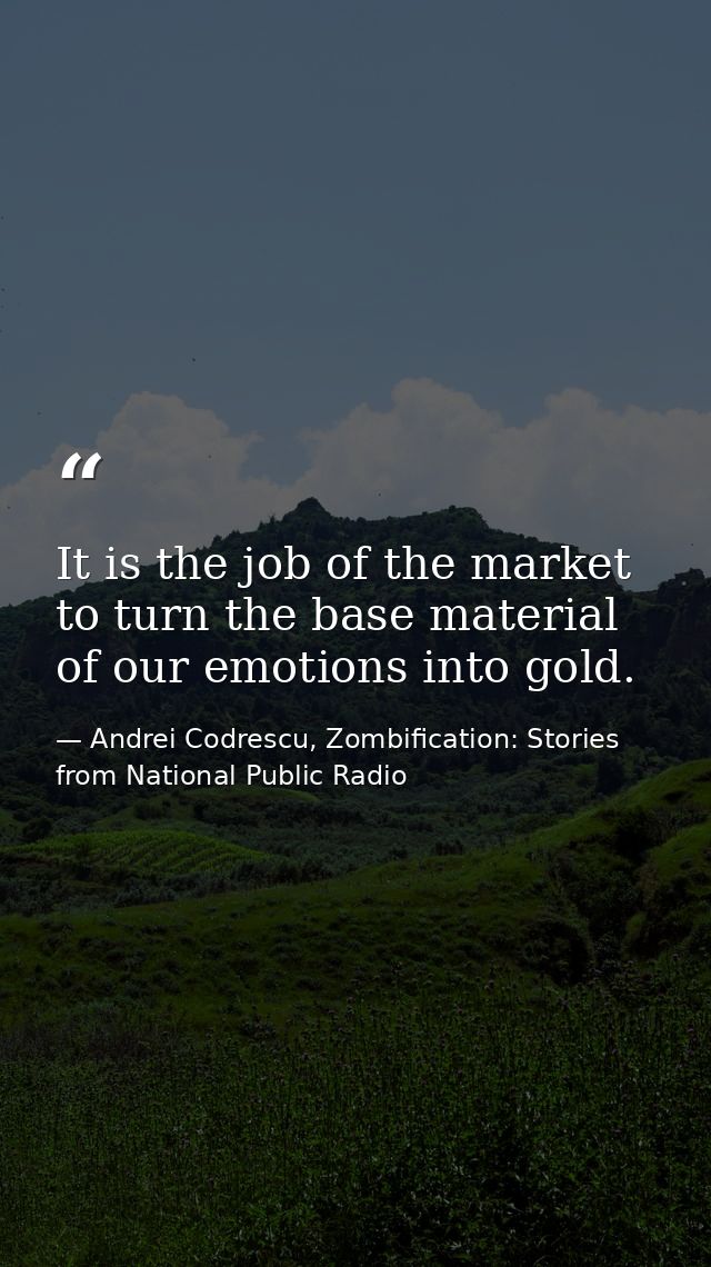 It is the job of the market to turn the base material of our emotions into gold. — Andrei Codrescu, Zombification: Stories from National Public Radio