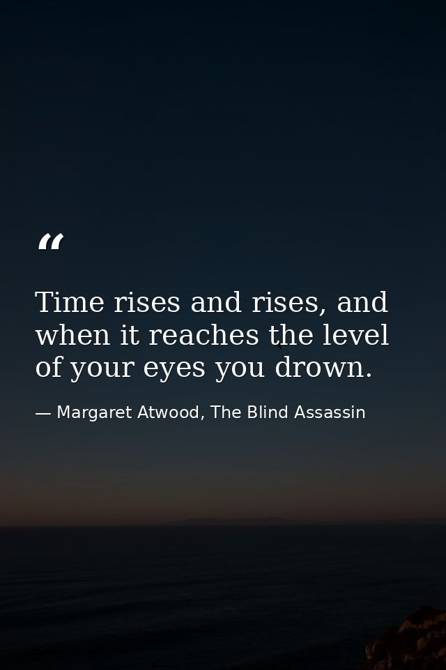 Time rises and rises, and when it reaches the level of your eyes you drown. — Margaret Atwood, The Blind Assassin