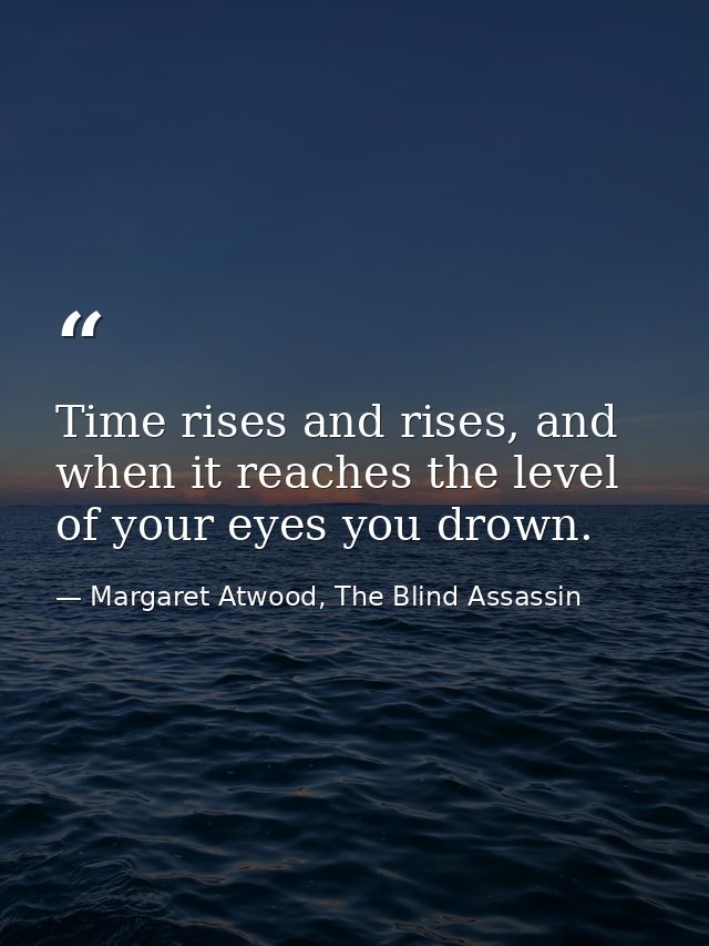 Time rises and rises, and when it reaches the level of your eyes you drown. — Margaret Atwood, The Blind Assassin