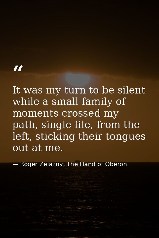 It was my turn to be silent while a small family of moments crossed my path, single file, from the left, sticking their  — Roger Zelazny, The Hand of Oberon