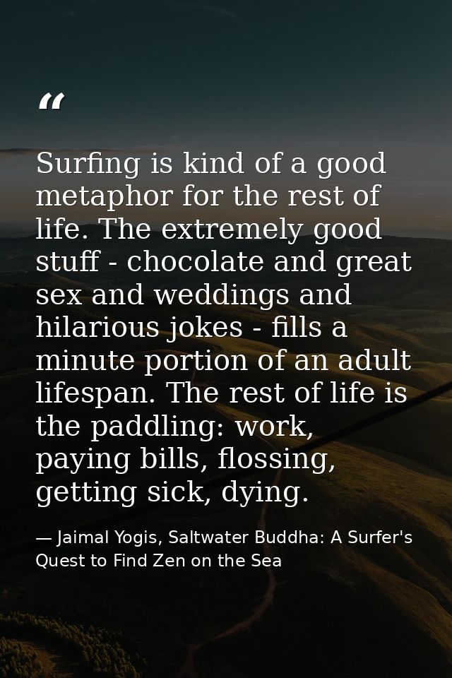 Surfing is kind of a good metaphor for the rest of life. The extremely good stuff - chocolate and great sex and weddings — Jaimal Yogis, Saltwater Buddha: A Surfer's Quest to Find Zen on the Sea