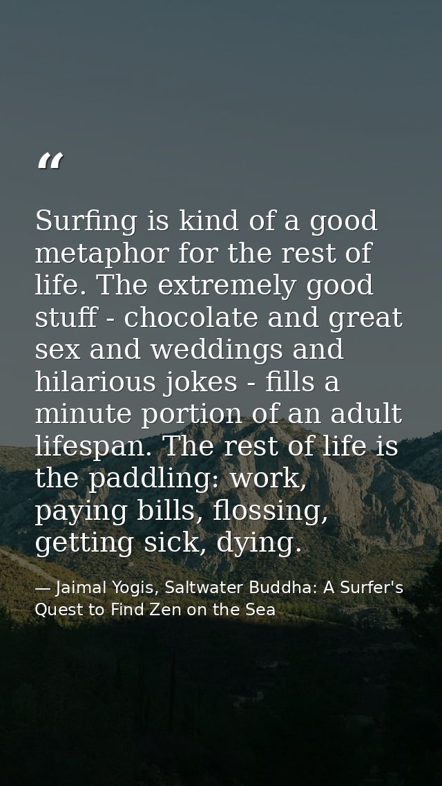 Surfing is kind of a good metaphor for the rest of life. The extremely good stuff - chocolate and great sex and weddings — Jaimal Yogis, Saltwater Buddha: A Surfer's Quest to Find Zen on the Sea