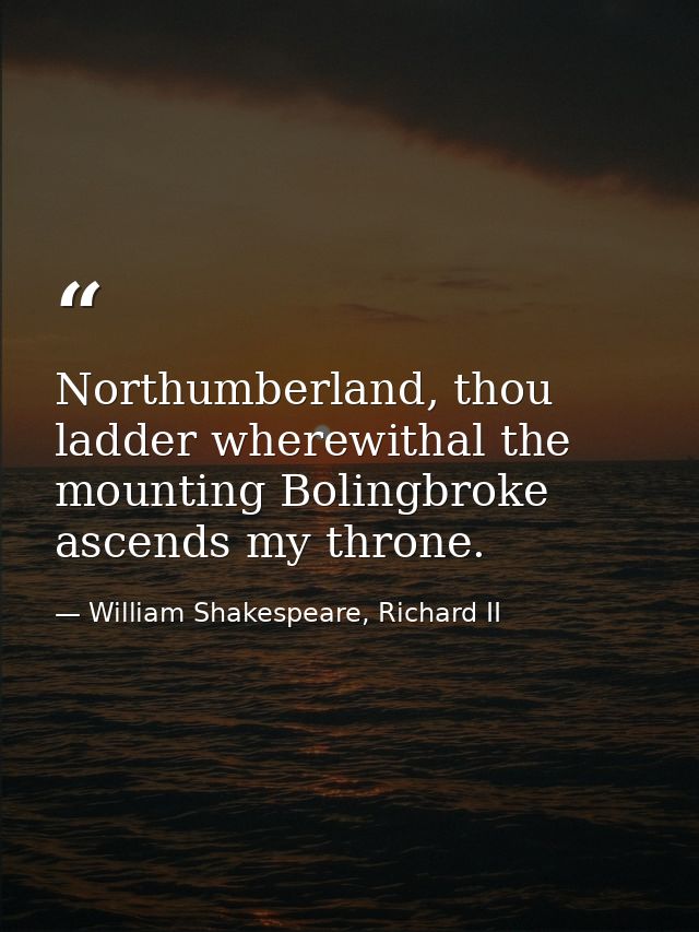 Northumberland, thou ladder wherewithal the mounting Bolingbroke ascends my throne. — William Shakespeare, Richard II