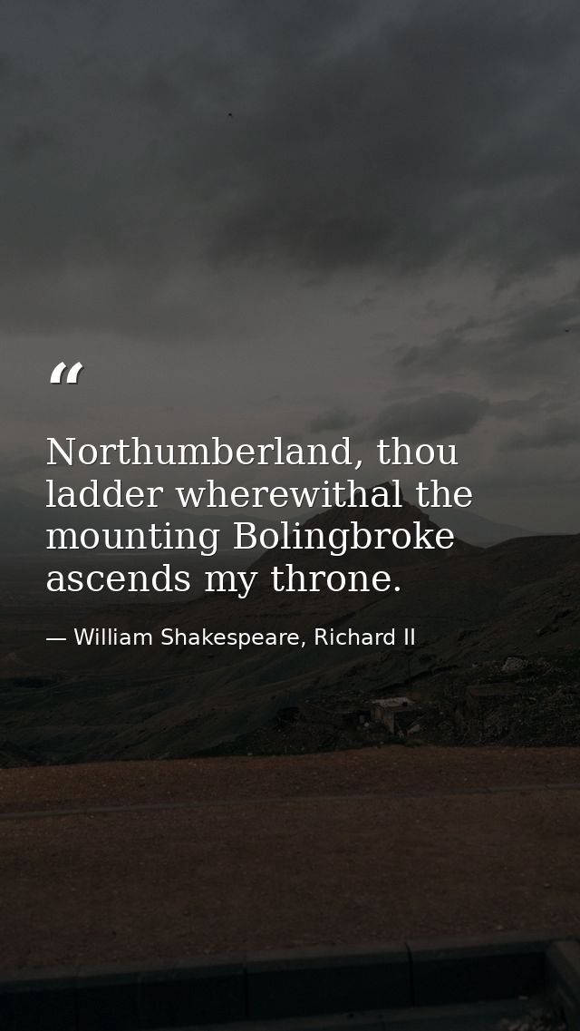 Northumberland, thou ladder wherewithal the mounting Bolingbroke ascends my throne. — William Shakespeare, Richard II