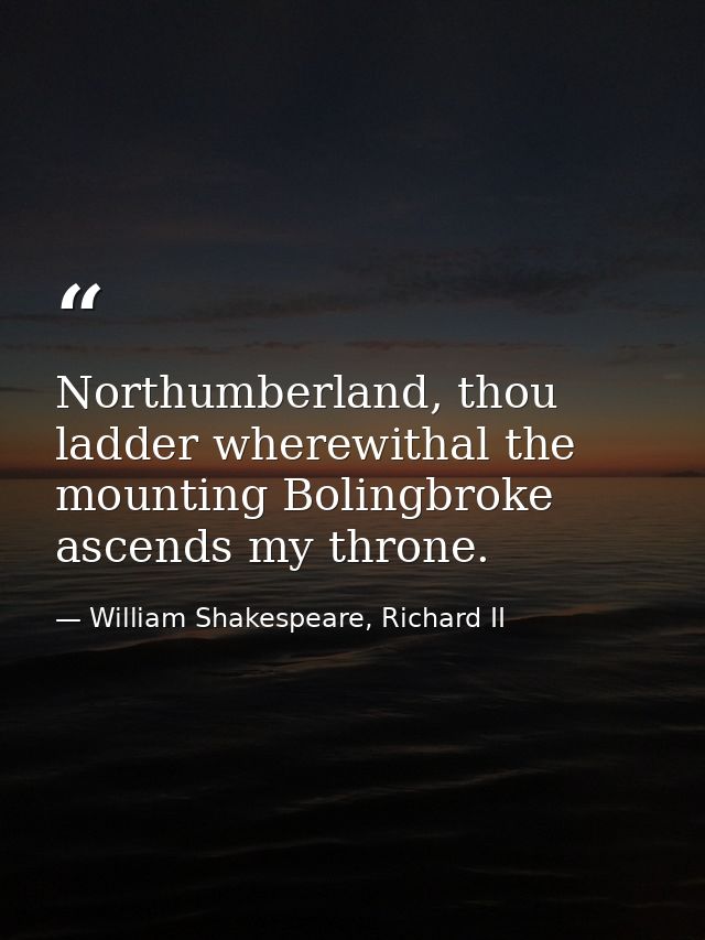 Northumberland, thou ladder wherewithal the mounting Bolingbroke ascends my throne. — William Shakespeare, Richard II