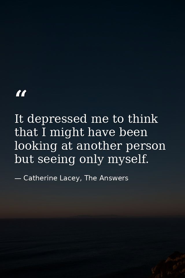 It depressed me to think that I might have been looking at another person but seeing only myself. — Catherine Lacey, The Answers