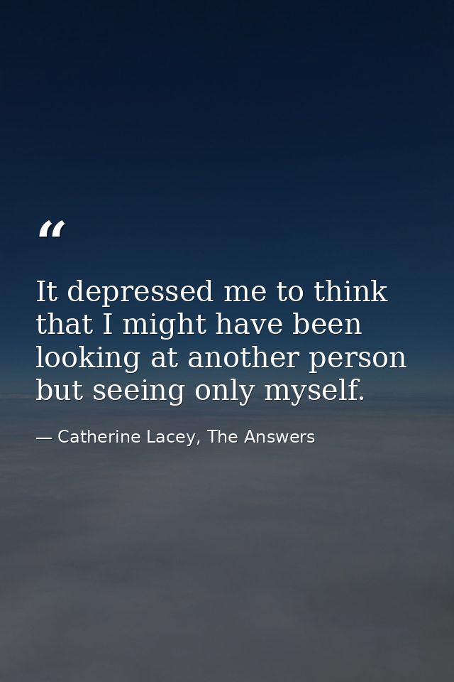 It depressed me to think that I might have been looking at another person but seeing only myself. — Catherine Lacey, The Answers