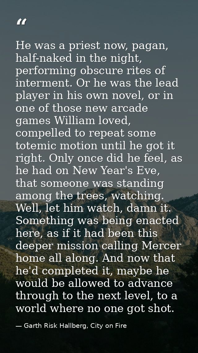 He was a priest now, pagan, half-naked in the night, performing obscure rites of interment. Or he was the lead player in — Garth Risk Hallberg, City on Fire