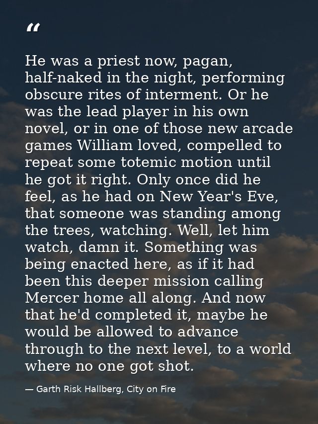 He was a priest now, pagan, half-naked in the night, performing obscure rites of interment. Or he was the lead player in — Garth Risk Hallberg, City on Fire