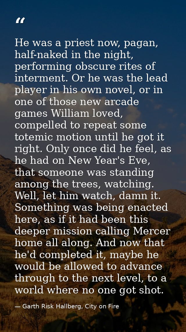 He was a priest now, pagan, half-naked in the night, performing obscure rites of interment. Or he was the lead player in — Garth Risk Hallberg, City on Fire