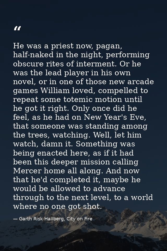 He was a priest now, pagan, half-naked in the night, performing obscure rites of interment. Or he was the lead player in — Garth Risk Hallberg, City on Fire