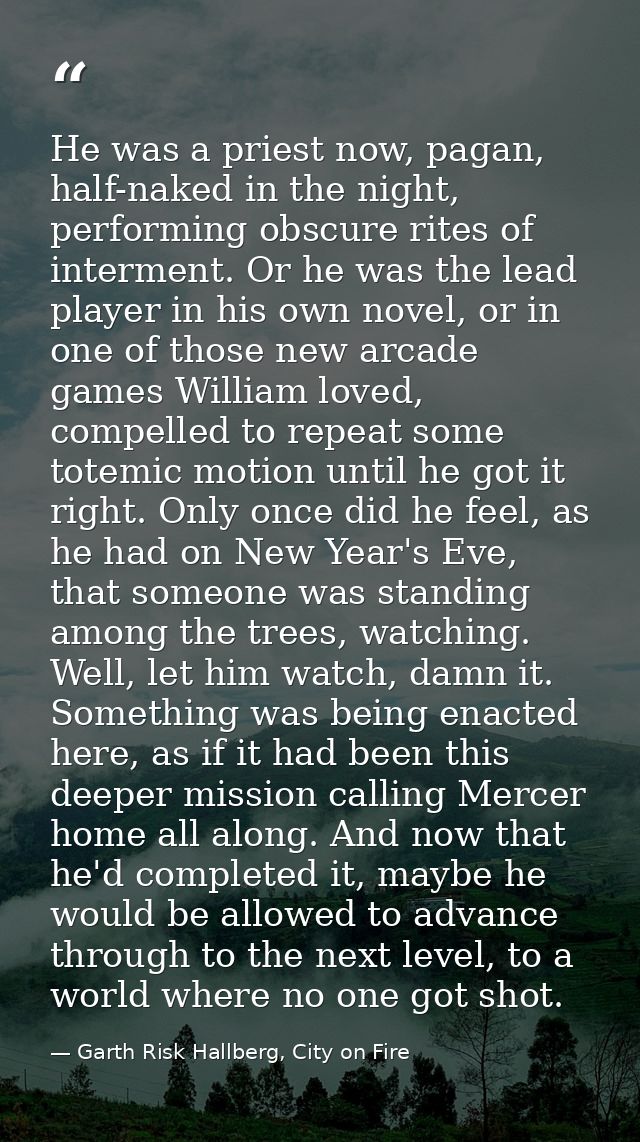 He was a priest now, pagan, half-naked in the night, performing obscure rites of interment. Or he was the lead player in — Garth Risk Hallberg, City on Fire