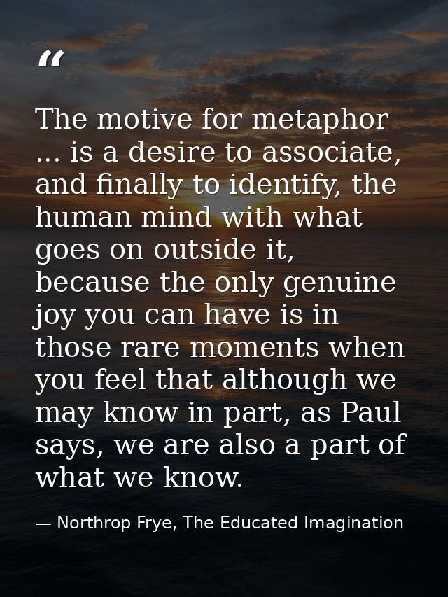 The motive for metaphor ... is a desire to associate, and finally to identify, the human mind with what goes on outside  — Northrop Frye, The Educated Imagination