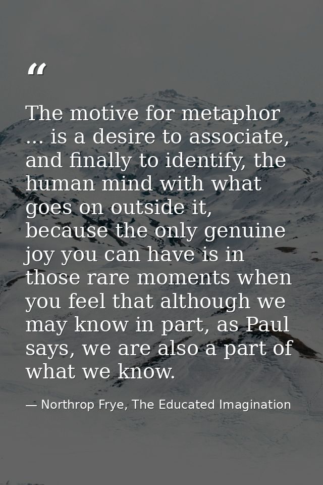 The motive for metaphor ... is a desire to associate, and finally to identify, the human mind with what goes on outside  — Northrop Frye, The Educated Imagination