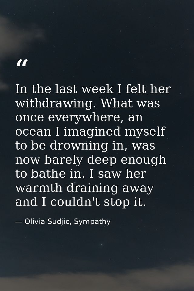 In the last week I felt her withdrawing. What was once everywhere, an ocean I imagined myself to be drowning in, was now — Olivia Sudjic, Sympathy